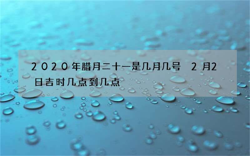 2020年腊月二十一是几月几号 2月2日吉时几点到几点